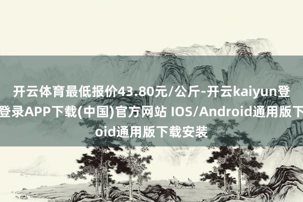 開云體育最低報價43.80元/公斤-開云kaiyun登錄入口登錄APP下載(中國)官方網站 IOS/Android通用版下載安裝