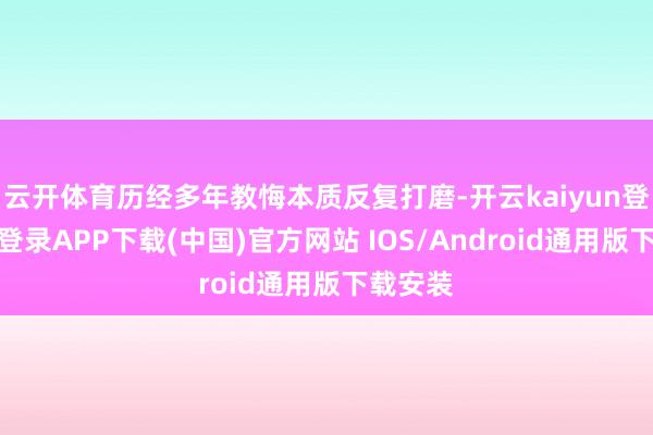云開體育歷經(jīng)多年教悔本質(zhì)反復(fù)打磨-開云kaiyun登錄入口登錄APP下載(中國)官方網(wǎng)站 IOS/Android通用版下載安裝