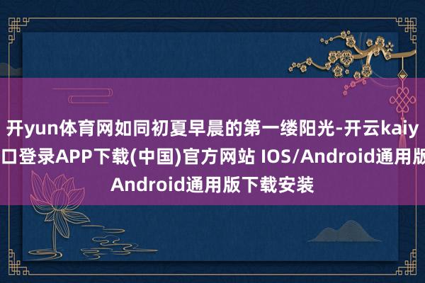 開yun體育網(wǎng)如同初夏早晨的第一縷陽光-開云kaiyun登錄入口登錄APP下載(中國)官方網(wǎng)站 IOS/Android通用版下載安裝