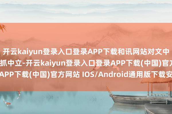 開云kaiyun登錄入口登錄APP下載和訊網(wǎng)站對文中施展、不雅點判斷保抓中立-開云kaiyun登錄入口登錄APP下載(中國)官方網(wǎng)站 IOS/Android通用版下載安裝