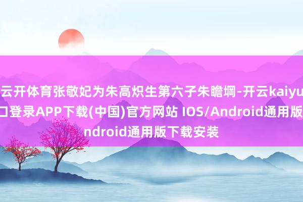 云開體育張敬妃為朱高熾生第六子朱瞻堈-開云kaiyun登錄入口登錄APP下載(中國)官方網(wǎng)站 IOS/Android通用版下載安裝