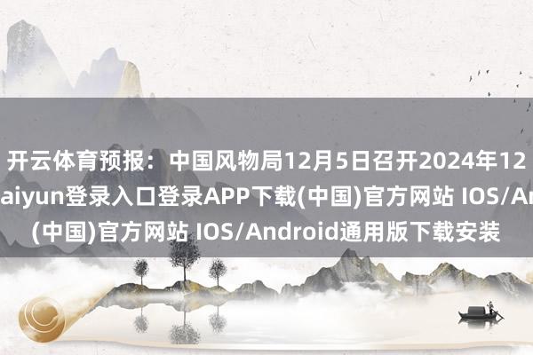 開云體育預報：中國風物局12月5日召開2024年12月新聞發布會-開云kaiyun登錄入口登錄APP下載(中國)官方網站 IOS/Android通用版下載安裝
