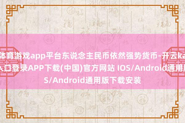體育游戲app平臺東說念主民幣依然強勢貨幣-開云kaiyun登錄入口登錄APP下載(中國)官方網站 IOS/Android通用版下載安裝