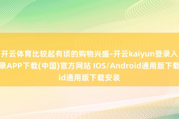 開云體育比較起有頃的購物興盛-開云kaiyun登錄入口登錄APP下載(中國)官方網站 IOS/Android通用版下載安裝