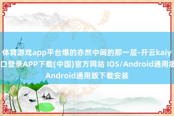 體育游戲app平臺爆的亦然中間的那一層-開云kaiyun登錄入口登錄APP下載(中國)官方網站 IOS/Android通用版下載安裝