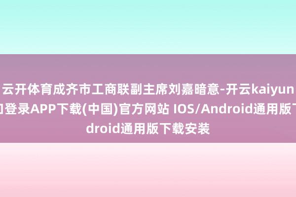 云開體育成齊市工商聯副主席劉嘉暗意-開云kaiyun登錄入口登錄APP下載(中國)官方網站 IOS/Android通用版下載安裝
