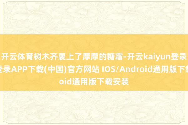 開云體育樹木齊裹上了厚厚的糖霜-開云kaiyun登錄入口登錄APP下載(中國)官方網(wǎng)站 IOS/Android通用版下載安裝