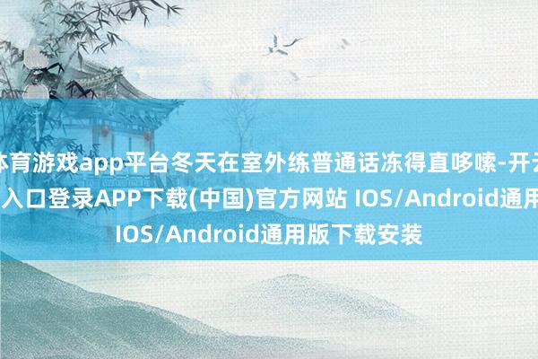 體育游戲app平臺冬天在室外練普通話凍得直哆嗦-開云kaiyun登錄入口登錄APP下載(中國)官方網站 IOS/Android通用版下載安裝