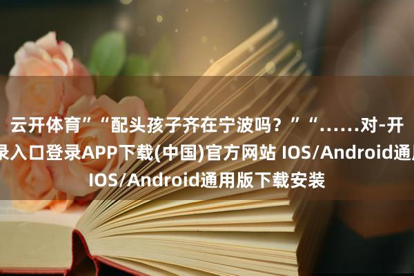 云開體育” “配頭孩子齊在寧波嗎?” “……對-開云kaiyun登錄入口登錄APP下載(中國)官方網站 IOS/Android通用版下載安裝