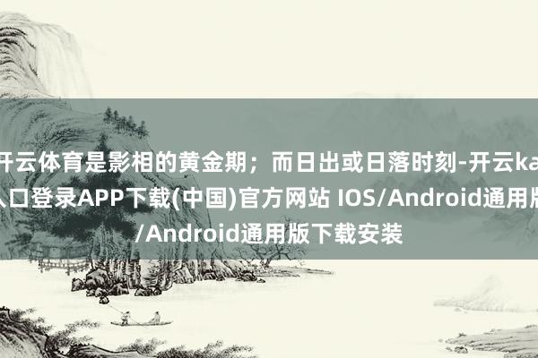 開云體育是影相的黃金期；而日出或日落時刻-開云kaiyun登錄入口登錄APP下載(中國)官方網站 IOS/Android通用版下載安裝