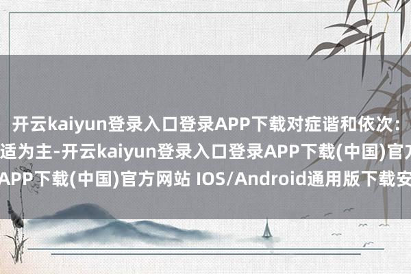 開云kaiyun登錄入口登錄APP下載對癥諧和依次：主要以退熱、緩解不適為主-開云kaiyun登錄入口登錄APP下載(中國)官方網站 IOS/Android通用版下載安裝