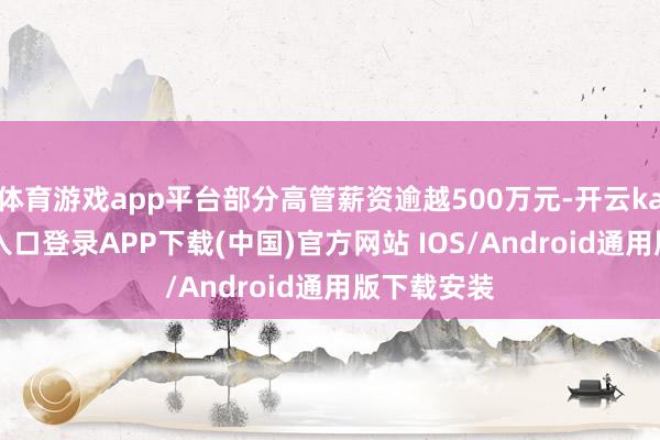 體育游戲app平臺(tái)部分高管薪資逾越500萬元-開云kaiyun登錄入口登錄APP下載(中國(guó))官方網(wǎng)站 IOS/Android通用版下載安裝