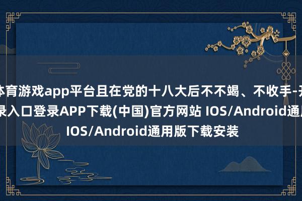 體育游戲app平臺且在黨的十八大后不不竭、不收手-開云kaiyun登錄入口登錄APP下載(中國)官方網站 IOS/Android通用版下載安裝