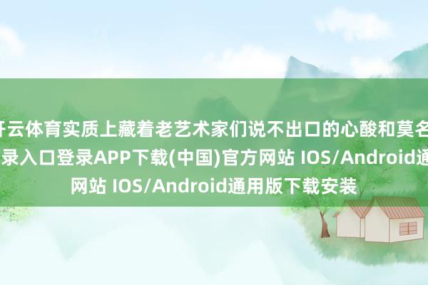 開云體育實質(zhì)上藏著老藝術(shù)家們說不出口的心酸和莫名-開云kaiyun登錄入口登錄APP下載(中國)官方網(wǎng)站 IOS/Android通用版下載安裝