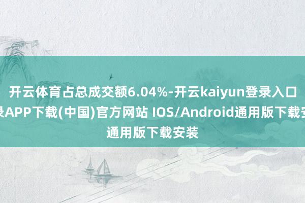 開云體育占總成交額6.04%-開云kaiyun登錄入口登錄APP下載(中國)官方網站 IOS/Android通用版下載安裝